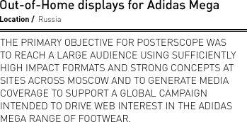 Out-of-Home displays for Adidas Mega. Location Russia. The primary objective for Posterscope was to reach a large audience using sufficiently high impact formats and strong concepts at sites across Moscow and to generate media coverage to support a global campaign intended to drive web interest in the Adidas Mega range of footwear.