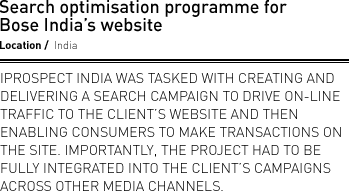 Search optimisation programme for Bose India’s website. Location India. iProspect India was tasked with creating and delivering a search campaign to drive on-line traffic to the client’s website and then enabling consumers to make transactions on the site. Importantly, the project had to be fully integrated into the client’s campaigns across other media channels.