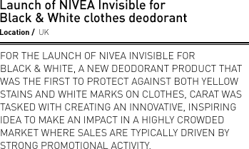 Launch of NIVEA Invisible for Black & White clothes deodorant. Location UK. For the launch of NIVEA Invisible for Black & White, a new deodorant product that was the first to protect against both yellow stains and white marks on clothes, Carat was tasked with creating an innovative, inspiring idea to make an impact in a highly crowded market where sales are typically driven by strong promotional activity.