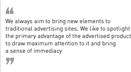 “We always aim to bring new elements to traditional advertising sites. We like to spotlight the primary advantage of the advertised product to draw maximum attention to it and bring a sense of immediacy.”