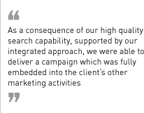 “As a consequence of our high quality search capability, supported by our integrated approach, we were able to deliver a campaign which was fully embedded into the client’s other marketing activities.”