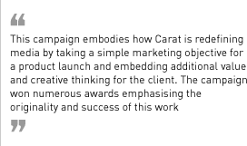“This campaign embodies how Carat is redefining media by taking a simple marketing objective for a product launch and embedding additional value and creative thinking for the client. The campaign won numerous awards emphasising the originality and success of this work.”